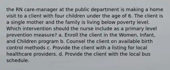 the RN care-manager at the public department is making a home visit to a client with four children under the age of 6. The client is a single mother and the family is living below poverty level. Which intervention should the nurse include as a primary level prevention measure? a. Enroll the client in the Women, Infant, and Children program b. Counsel the client on available birth control methods c. Provide the client with a listing for local healthcare providers. d. Provide the client with the local bus schedule.