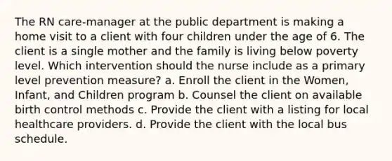 The RN care-manager at the public department is making a home visit to a client with four children under the age of 6. The client is a single mother and the family is living below poverty level. Which intervention should the nurse include as a primary level prevention measure? a. Enroll the client in the Women, Infant, and Children program b. Counsel the client on available birth control methods c. Provide the client with a listing for local healthcare providers. d. Provide the client with the local bus schedule.