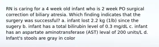 RN is caring for a 4 week old infant who is 2 week PO surgical correction of biliary atresia. Which finding indicates that the surgery was successful? a. infant lost 2.2 kg (1lb) since the sugery b. infant has a total bilirubin level of 0.3 mg/dL c. infant has an aspartate aminotransferase (AST) leval of 200 units/L d. Infant's stools are gray in color