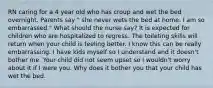 RN caring for a 4 year old who has croup and wet the bed overnight. Parents say " she never wets the bed at home. I am so embarrassed." What should the nurse say? It is expected for children who are hospitalized to regress. The toileting skills will return when your child is feeling better. I know this can be really embarrassing. I have kids myself so I understand and it doesn't bother me. Your child did not seem upset so I wouldn't worry about it if I were you. Why does it bother you that your child has wet the bed.