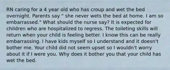 RN caring for a 4 year old who has croup and wet the bed overnight. Parents say " she never wets the bed at home. I am so embarrassed." What should the nurse say? It is expected for children who are hospitalized to regress. The toileting skills will return when your child is feeling better. I know this can be really embarrassing. I have kids myself so I understand and it doesn't bother me. Your child did not seem upset so I wouldn't worry about it if I were you. Why does it bother you that your child has wet the bed.