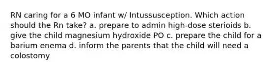 RN caring for a 6 MO infant w/ Intussusception. Which action should the Rn take? a. prepare to admin high-dose sterioids b. give the child magnesium hydroxide PO c. prepare the child for a barium enema d. inform the parents that the child will need a colostomy