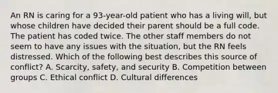 An RN is caring for a 93-year-old patient who has a living will, but whose children have decided their parent should be a full code. The patient has coded twice. The other staff members do not seem to have any issues with the situation, but the RN feels distressed. Which of the following best describes this source of conflict? A. Scarcity, safety, and security B. Competition between groups C. Ethical conflict D. Cultural differences