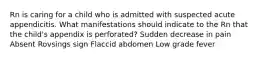 Rn is caring for a child who is admitted with suspected acute appendicitis. What manifestations should indicate to the Rn that the child's appendix is perforated? Sudden decrease in pain Absent Rovsings sign Flaccid abdomen Low grade fever