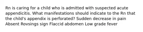 Rn is caring for a child who is admitted with suspected acute appendicitis. What manifestations should indicate to the Rn that the child's appendix is perforated? Sudden decrease in pain Absent Rovsings sign Flaccid abdomen Low grade fever