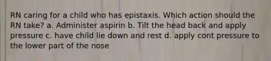 RN caring for a child who has epistaxis. Which action should the RN take? a. Administer aspirin b. Tilt the head back and apply pressure c. have child lie down and rest d. apply cont pressure to the lower part of the nose