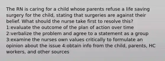 The RN is caring for a child whose parents refuse a life saving surgery for the child, stating that surgeries are against their belief. What should the nurse take first to resolve this? 1:evaluate the outcome of the plan of action over time 2:verbalize the problem and agree to a statement as a group 3:examine the nurses own values critically to formulate an opinion about the issue 4:obtain info from the child, parents, HC workers, and other sources