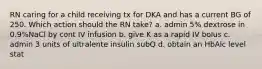 RN caring for a child receiving tx for DKA and has a current BG of 250. Which action should the RN take? a. admin 5% dextrose in 0.9%NaCl by cont IV infusion b. give K as a rapid IV bolus c. admin 3 units of ultralente insulin subQ d. obtain an HbAlc level stat