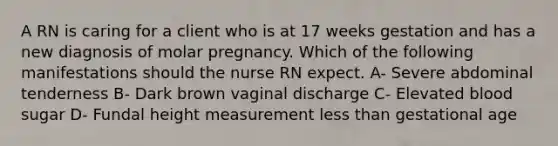 A RN is caring for a client who is at 17 weeks gestation and has a new diagnosis of molar pregnancy. Which of the following manifestations should the nurse RN expect. A- Severe abdominal tenderness B- Dark brown vaginal discharge C- Elevated blood sugar D- Fundal height measurement less than gestational age