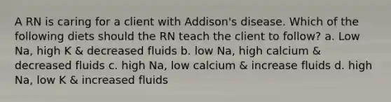 A RN is caring for a client with Addison's disease. Which of the following diets should the RN teach the client to follow? a. Low Na, high K & decreased fluids b. low Na, high calcium & decreased fluids c. high Na, low calcium & increase fluids d. high Na, low K & increased fluids