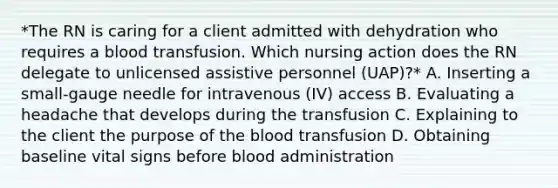 *The RN is caring for a client admitted with dehydration who requires a blood transfusion. Which nursing action does the RN delegate to unlicensed assistive personnel (UAP)?* A. Inserting a small-gauge needle for intravenous (IV) access B. Evaluating a headache that develops during the transfusion C. Explaining to the client the purpose of the blood transfusion D. Obtaining baseline vital signs before blood administration