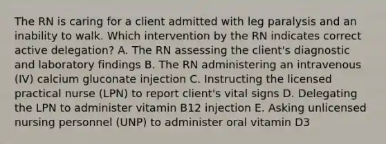 The RN is caring for a client admitted with leg paralysis and an inability to walk. Which intervention by the RN indicates correct active delegation? A. The RN assessing the client's diagnostic and laboratory findings B. The RN administering an intravenous (IV) calcium gluconate injection C. Instructing the licensed practical nurse (LPN) to report client's vital signs D. Delegating the LPN to administer vitamin B12 injection E. Asking unlicensed nursing personnel (UNP) to administer oral vitamin D3