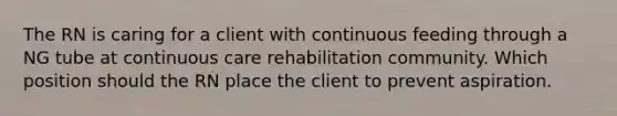 The RN is caring for a client with continuous feeding through a NG tube at continuous care rehabilitation community. Which position should the RN place the client to prevent aspiration.