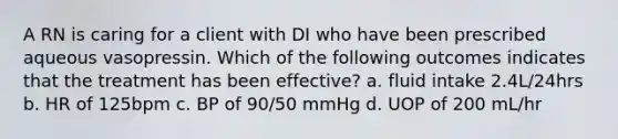 A RN is caring for a client with DI who have been prescribed aqueous vasopressin. Which of the following outcomes indicates that the treatment has been effective? a. fluid intake 2.4L/24hrs b. HR of 125bpm c. BP of 90/50 mmHg d. UOP of 200 mL/hr