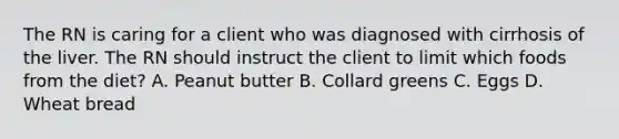 The RN is caring for a client who was diagnosed with cirrhosis of the liver. The RN should instruct the client to limit which foods from the diet? A. Peanut butter B. Collard greens C. Eggs D. Wheat bread