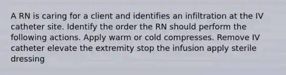 A RN is caring for a client and identifies an infiltration at the IV catheter site. Identify the order the RN should perform the following actions. Apply warm or cold compresses. Remove IV catheter elevate the extremity stop the infusion apply sterile dressing