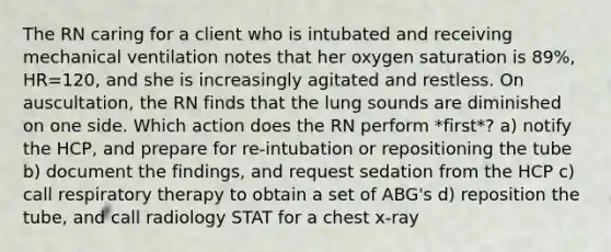 The RN caring for a client who is intubated and receiving mechanical ventilation notes that her oxygen saturation is 89%, HR=120, and she is increasingly agitated and restless. On auscultation, the RN finds that the lung sounds are diminished on one side. Which action does the RN perform *first*? a) notify the HCP, and prepare for re-intubation or repositioning the tube b) document the findings, and request sedation from the HCP c) call respiratory therapy to obtain a set of ABG's d) reposition the tube, and call radiology STAT for a chest x-ray