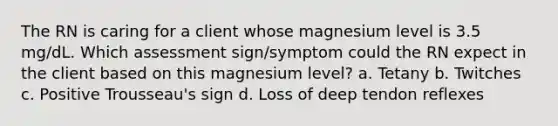 The RN is caring for a client whose magnesium level is 3.5 mg/dL. Which assessment sign/symptom could the RN expect in the client based on this magnesium level? a. Tetany b. Twitches c. Positive Trousseau's sign d. Loss of deep tendon reflexes