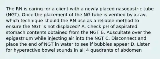 The RN is caring for a client with a newly placed nasogastric tube (NGT). Once the placement of the NG tube is verified by x-ray, which technique should the RN use as a reliable method to ensure the NGT is not displaced? A. Check pH of aspirated stomach contents obtained from the NGT B. Auscultate over the epigastrium while injecting air into the NGT C. Disconnect and place the end of NGT in water to see if bubbles appear D. Listen for hyperactive bowel sounds in all 4 quadrants of abdomen