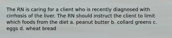 The RN is caring for a client who is recently diagnosed with cirrhosis of the liver. The RN should instruct the client to limit which foods from the diet a. peanut butter b. collard greens c. eggs d. wheat bread