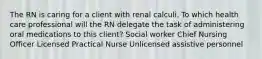 The RN is caring for a client with renal calculi. To which health care professional will the RN delegate the task of administering oral medications to this client? Social worker Chief Nursing Officer Licensed Practical Nurse Unlicensed assistive personnel