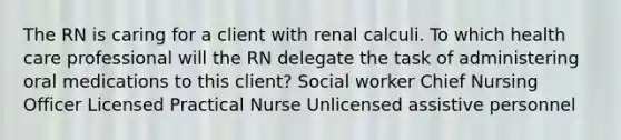 The RN is caring for a client with renal calculi. To which health care professional will the RN delegate the task of administering oral medications to this client? Social worker Chief Nursing Officer Licensed Practical Nurse Unlicensed assistive personnel