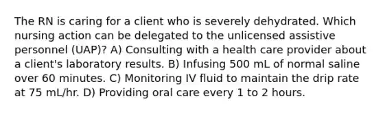 The RN is caring for a client who is severely dehydrated. Which nursing action can be delegated to the unlicensed assistive personnel (UAP)? A) Consulting with a health care provider about a client's laboratory results. B) Infusing 500 mL of normal saline over 60 minutes. C) Monitoring IV fluid to maintain the drip rate at 75 mL/hr. D) Providing oral care every 1 to 2 hours.