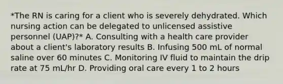 *The RN is caring for a client who is severely dehydrated. Which nursing action can be delegated to unlicensed assistive personnel (UAP)?* A. Consulting with a health care provider about a client's laboratory results B. Infusing 500 mL of normal saline over 60 minutes C. Monitoring IV fluid to maintain the drip rate at 75 mL/hr D. Providing oral care every 1 to 2 hours