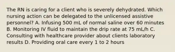 The RN is caring for a client who is severely dehydrated. Which nursing action can be delegated to the unlicensed assistive personnel? A. Infusing 500 mL of normal saline over 60 minutes B. Monitoring IV fluid to maintain the drip rate at 75 mL/h C. Consulting with healthcare provider about clients laboratory results D. Providing oral care every 1 to 2 hours