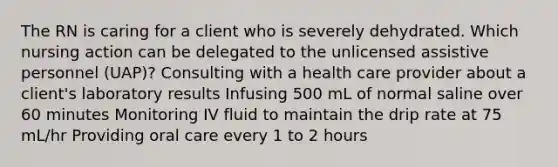 The RN is caring for a client who is severely dehydrated. Which nursing action can be delegated to the unlicensed assistive personnel (UAP)? Consulting with a health care provider about a client's laboratory results Infusing 500 mL of normal saline over 60 minutes Monitoring IV fluid to maintain the drip rate at 75 mL/hr Providing oral care every 1 to 2 hours