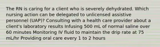 The RN is caring for a client who is severely dehydrated. Which nursing action can be delegated to unlicensed assistive personnel (UAP)? Consulting with a health care provider about a client's laboratory results Infusing 500 mL of normal saline over 60 minutes Monitoring IV fluid to maintain the drip rate at 75 mL/hr Providing oral care every 1 to 2 hours