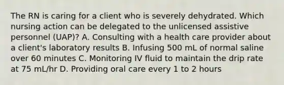 The RN is caring for a client who is severely dehydrated. Which nursing action can be delegated to the unlicensed assistive personnel (UAP)? A. Consulting with a health care provider about a client's laboratory results B. Infusing 500 mL of normal saline over 60 minutes C. Monitoring IV fluid to maintain the drip rate at 75 mL/hr D. Providing oral care every 1 to 2 hours