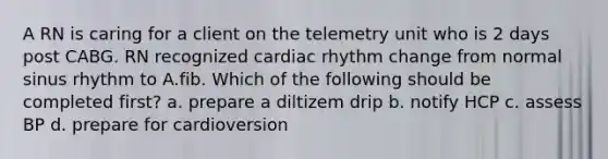 A RN is caring for a client on the telemetry unit who is 2 days post CABG. RN recognized cardiac rhythm change from normal sinus rhythm to A.fib. Which of the following should be completed first? a. prepare a diltizem drip b. notify HCP c. assess BP d. prepare for cardioversion