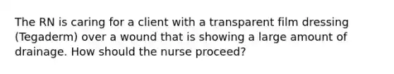 The RN is caring for a client with a transparent film dressing (Tegaderm) over a wound that is showing a large amount of drainage. How should the nurse proceed?