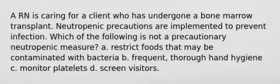 A RN is caring for a client who has undergone a bone marrow transplant. Neutropenic precautions are implemented to prevent infection. Which of the following is not a precautionary neutropenic measure? a. restrict foods that may be contaminated with bacteria b. frequent, thorough hand hygiene c. monitor platelets d. screen visitors.