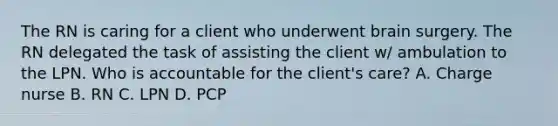 The RN is caring for a client who underwent brain surgery. The RN delegated the task of assisting the client w/ ambulation to the LPN. Who is accountable for the client's care? A. Charge nurse B. RN C. LPN D. PCP