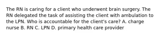 The RN is caring for a client who underwent brain surgery. The RN delegated the task of assisting the client with ambulation to the LPN. Who is accountable for the client's care? A. charge nurse B. RN C. LPN D. primary health care provider