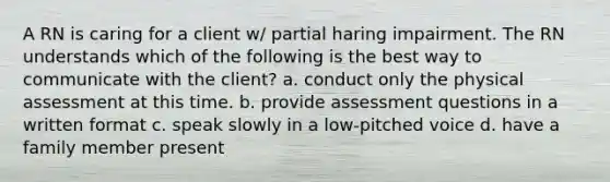 A RN is caring for a client w/ partial haring impairment. The RN understands which of the following is the best way to communicate with the client? a. conduct only the physical assessment at this time. b. provide assessment questions in a written format c. speak slowly in a low-pitched voice d. have a family member present