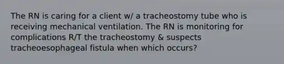 The RN is caring for a client w/ a tracheostomy tube who is receiving mechanical ventilation. The RN is monitoring for complications R/T the tracheostomy & suspects tracheoesophageal fistula when which occurs?