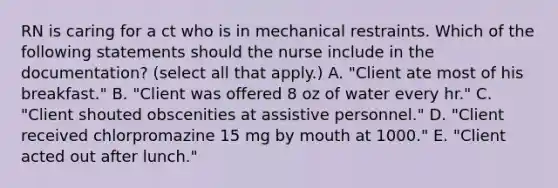 RN is caring for a ct who is in mechanical restraints. Which of the following statements should the nurse include in the documentation? (select all that apply.) A. "Client ate most of his breakfast." B. "Client was offered 8 oz of water every hr." C. "Client shouted obscenities at assistive personnel." D. "Client received chlorpromazine 15 mg by mouth at 1000." E. "Client acted out after lunch."