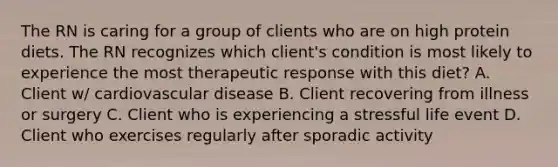 The RN is caring for a group of clients who are on high protein diets. The RN recognizes which client's condition is most likely to experience the most therapeutic response with this diet? A. Client w/ cardiovascular disease B. Client recovering from illness or surgery C. Client who is experiencing a stressful life event D. Client who exercises regularly after sporadic activity