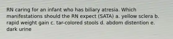 RN caring for an infant who has biliary atresia. Which manifestations should the RN expect (SATA) a. yellow sclera b. rapid weight gain c. tar-colored stools d. abdom distention e. dark urine