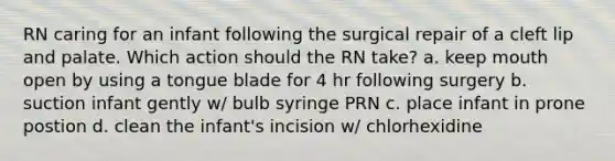 RN caring for an infant following the surgical repair of a cleft lip and palate. Which action should the RN take? a. keep mouth open by using a tongue blade for 4 hr following surgery b. suction infant gently w/ bulb syringe PRN c. place infant in prone postion d. clean the infant's incision w/ chlorhexidine