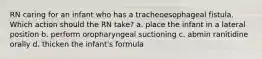 RN caring for an infant who has a tracheoesophageal fistula. Which action should the RN take? a. place the infant in a lateral position b. perform oropharyngeal suctioning c. abmin ranitidine orally d. thicken the infant's formula