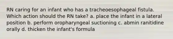 RN caring for an infant who has a tracheoesophageal fistula. Which action should the RN take? a. place the infant in a lateral position b. perform oropharyngeal suctioning c. abmin ranitidine orally d. thicken the infant's formula