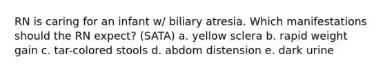 RN is caring for an infant w/ biliary atresia. Which manifestations should the RN expect? (SATA) a. yellow sclera b. rapid weight gain c. tar-colored stools d. abdom distension e. dark urine