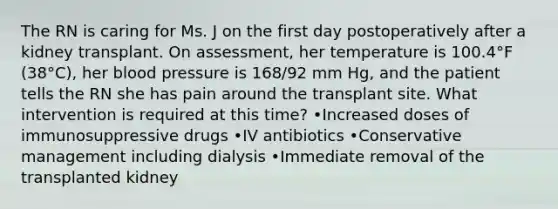 The RN is caring for Ms. J on the first day postoperatively after a kidney transplant. On assessment, her temperature is 100.4°F (38°C), her blood pressure is 168/92 mm Hg, and the patient tells the RN she has pain around the transplant site. What intervention is required at this time? •Increased doses of immunosuppressive drugs •IV antibiotics •Conservative management including dialysis •Immediate removal of the transplanted kidney