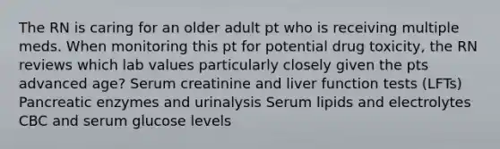 The RN is caring for an older adult pt who is receiving multiple meds. When monitoring this pt for potential drug toxicity, the RN reviews which lab values particularly closely given the pts advanced age? Serum creatinine and liver function tests (LFTs) Pancreatic enzymes and urinalysis Serum lipids and electrolytes CBC and serum glucose levels