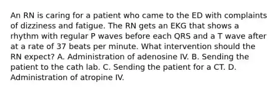 An RN is caring for a patient who came to the ED with complaints of dizziness and fatigue. The RN gets an EKG that shows a rhythm with regular P waves before each QRS and a T wave after at a rate of 37 beats per minute. What intervention should the RN expect? A. Administration of adenosine IV. B. Sending the patient to the cath lab. C. Sending the patient for a CT. D. Administration of atropine IV.