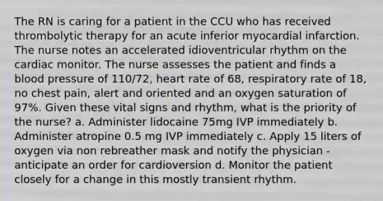 The RN is caring for a patient in the CCU who has received thrombolytic therapy for an acute inferior myocardial infarction. The nurse notes an accelerated idioventricular rhythm on the cardiac monitor. The nurse assesses the patient and finds a blood pressure of 110/72, heart rate of 68, respiratory rate of 18, no chest pain, alert and oriented and an oxygen saturation of 97%. Given these vital signs and rhythm, what is the priority of the nurse? a. Administer lidocaine 75mg IVP immediately b. Administer atropine 0.5 mg IVP immediately c. Apply 15 liters of oxygen via non rebreather mask and notify the physician - anticipate an order for cardioversion d. Monitor the patient closely for a change in this mostly transient rhythm.